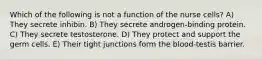 Which of the following is not a function of the nurse cells? A) They secrete inhibin. B) They secrete androgen-binding protein. C) They secrete testosterone. D) They protect and support the germ cells. E) Their tight junctions form the blood-testis barrier.