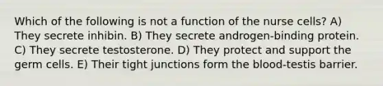 Which of the following is not a function of the nurse cells? A) They secrete inhibin. B) They secrete androgen-binding protein. C) They secrete testosterone. D) They protect and support the germ cells. E) Their tight junctions form <a href='https://www.questionai.com/knowledge/k7oXMfj7lk-the-blood' class='anchor-knowledge'>the blood</a>-testis barrier.