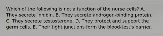 Which of the following is not a function of the nurse cells? A. They secrete inhibin. B. They secrete androgen-binding protein. C. They secrete testosterone. D. They protect and support the germ cells. E. Their tight junctions form the blood-testis barrier.