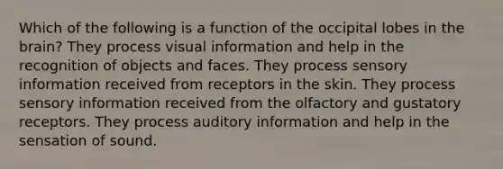 Which of the following is a function of the occipital lobes in the brain? They process visual information and help in the recognition of objects and faces. They process sensory information received from receptors in the skin. They process sensory information received from the olfactory and gustatory receptors. They process auditory information and help in the sensation of sound.