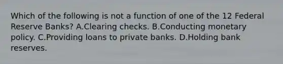 Which of the following is not a function of one of the 12 Federal Reserve Banks? A.Clearing checks. B.Conducting monetary policy. C.Providing loans to private banks. D.Holding bank reserves.