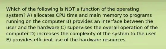 Which of the following is NOT a function of the operating system? A) allocates CPU time and main memory to programs running on the computer B) provides an interface between the user and the hardware C) supervises the overall operation of the computer D) increases the complexity of the system to the user E) provides efficient use of the hardware resources