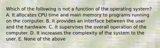 Which of the following is not a function of the operating system? A. It allocates CPU time and main memory to programs running on the computer. B. It provides an interface between the user and the hardware. C. It supervises the overall operation of the computer. D. It increases the complexity of the system to the user. E. None of the above