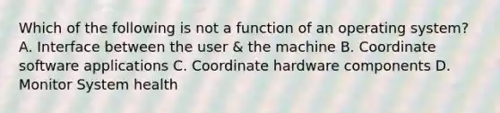 Which of the following is not a function of an operating system? A. Interface between the user & the machine B. Coordinate software applications C. Coordinate hardware components D. Monitor System health