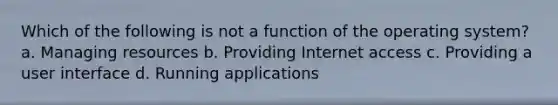 Which of the following is not a function of the operating system? a. Managing resources b. Providing Internet access c. Providing a user interface d. Running applications