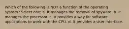 Which of the following is NOT a function of the operating system? Select one: a. It manages the removal of spyware. b. It manages the processor. c. It provides a way for software applications to work with the CPU. d. It provides a user interface.