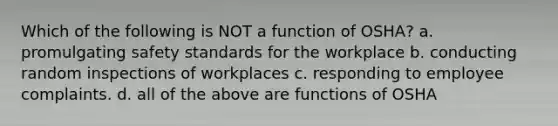 Which of the following is NOT a function of OSHA? a. promulgating safety standards for the workplace b. conducting random inspections of workplaces c. responding to employee complaints. d. all of the above are functions of OSHA