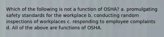 Which of the following is not a function of OSHA? a. promulgating safety standards for the workplace b. conducting random inspections of workplaces c. responding to employee complaints d. All of the above are functions of OSHA.