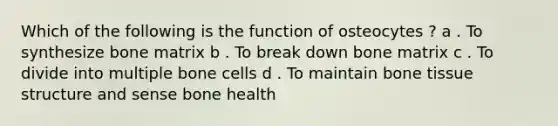 Which of the following is the function of osteocytes ? a . To synthesize bone matrix b . To break down bone matrix c . To divide into multiple bone cells d . To maintain bone tissue structure and sense bone health