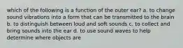 which of the following is a function of the outer ear? a. to change sound vibrations into a form that can be transmitted to the brain b. to distinguish between loud and soft sounds c. to collect and bring sounds into the ear d. to use sound waves to help determine where objects are