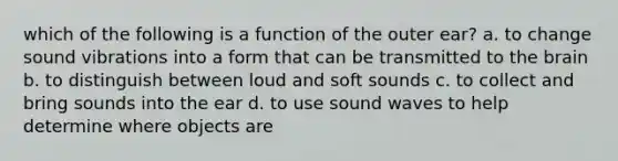 which of the following is a function of the outer ear? a. to change sound vibrations into a form that can be transmitted to the brain b. to distinguish between loud and soft sounds c. to collect and bring sounds into the ear d. to use sound waves to help determine where objects are