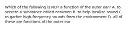 Which of the following is NOT a function of the outer ear? A. to secrete a substance called cerumen B. to help localize sound C. to gather high-frequency sounds from the environment D. all of these are functions of the outer ear