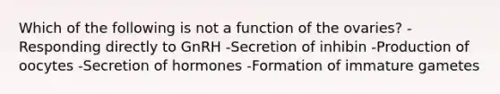 Which of the following is not a function of the ovaries? -Responding directly to GnRH -Secretion of inhibin -Production of oocytes -Secretion of hormones -Formation of immature gametes