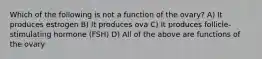 Which of the following is not a function of the ovary? A) It produces estrogen B) It produces ova C) It produces follicle-stimulating hormone (FSH) D) All of the above are functions of the ovary