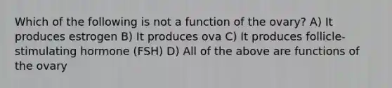 Which of the following is not a function of the ovary? A) It produces estrogen B) It produces ova C) It produces follicle-stimulating hormone (FSH) D) All of the above are functions of the ovary