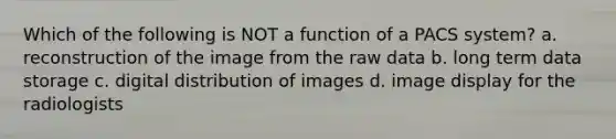 Which of the following is NOT a function of a PACS system? a. reconstruction of the image from the raw data b. long term data storage c. digital distribution of images d. image display for the radiologists