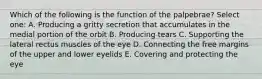 Which of the following is the function of the palpebrae? Select one: A. Producing a gritty secretion that accumulates in the medial portion of the orbit B. Producing tears C. Supporting the lateral rectus muscles of the eye D. Connecting the free margins of the upper and lower eyelids E. Covering and protecting the eye