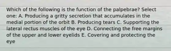 Which of the following is the function of the palpebrae? Select one: A. Producing a gritty secretion that accumulates in the medial portion of the orbit B. Producing tears C. Supporting the lateral rectus muscles of the eye D. Connecting the free margins of the upper and lower eyelids E. Covering and protecting the eye