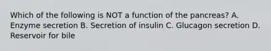 Which of the following is NOT a function of the pancreas? A. Enzyme secretion B. Secretion of insulin C. Glucagon secretion D. Reservoir for bile