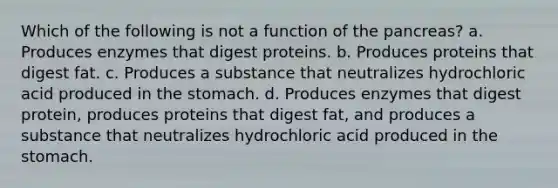 Which of the following is not a function of the pancreas? a. Produces enzymes that digest proteins. b. Produces proteins that digest fat. c. Produces a substance that neutralizes hydrochloric acid produced in the stomach. d. Produces enzymes that digest protein, produces proteins that digest fat, and produces a substance that neutralizes hydrochloric acid produced in the stomach.