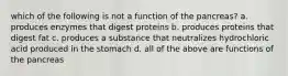 which of the following is not a function of the pancreas? a. produces enzymes that digest proteins b. produces proteins that digest fat c. produces a substance that neutralizes hydrochloric acid produced in the stomach d. all of the above are functions of the pancreas