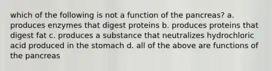 which of the following is not a function of the pancreas? a. produces enzymes that digest proteins b. produces proteins that digest fat c. produces a substance that neutralizes hydrochloric acid produced in the stomach d. all of the above are functions of the pancreas