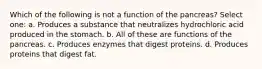 Which of the following is not a function of the pancreas? Select one: a. Produces a substance that neutralizes hydrochloric acid produced in the stomach. b. All of these are functions of the pancreas. c. Produces enzymes that digest proteins. d. Produces proteins that digest fat.