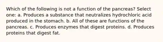 Which of the following is not a function of the pancreas? Select one: a. Produces a substance that neutralizes hydrochloric acid produced in the stomach. b. All of these are functions of the pancreas. c. Produces enzymes that digest proteins. d. Produces proteins that digest fat.