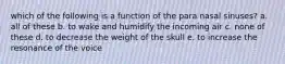 which of the following is a function of the para nasal sinuses? a. all of these b. to wake and humidify the incoming air c. none of these d. to decrease the weight of the skull e. to increase the resonance of the voice