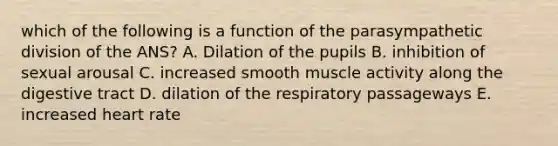 which of the following is a function of the parasympathetic division of the ANS? A. Dilation of the pupils B. inhibition of sexual arousal C. increased smooth muscle activity along the digestive tract D. dilation of the respiratory passageways E. increased heart rate