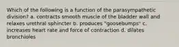 Which of the following is a function of the parasympathetic division? a. contracts smooth muscle of the bladder wall and relaxes urethral sphincter b. produces "goosebumps" c. increases heart rate and force of contraction d. dilates bronchioles