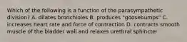Which of the following is a function of the parasympathetic division? A. dilates bronchioles B. produces "goosebumps" C. increases heart rate and force of contraction D. contracts smooth muscle of the bladder wall and relaxes urethral sphincter
