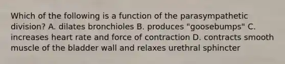 Which of the following is a function of the parasympathetic division? A. dilates bronchioles B. produces "goosebumps" C. increases heart rate and force of contraction D. contracts smooth muscle of the bladder wall and relaxes urethral sphincter