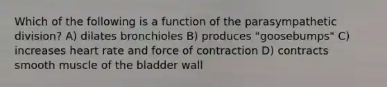 Which of the following is a function of the parasympathetic division? A) dilates bronchioles B) produces "goosebumps" C) increases heart rate and force of contraction D) contracts smooth muscle of the bladder wall