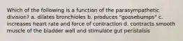 Which of the following is a function of the parasympathetic division? a. dilates bronchioles b. produces "goosebumps" c. increases heart rate and force of contraction d. contracts smooth muscle of the bladder wall and stimulate gut peristalsis