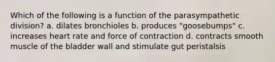 Which of the following is a function of the parasympathetic division? a. dilates bronchioles b. produces "goosebumps" c. increases heart rate and force of contraction d. contracts smooth muscle of the bladder wall and stimulate gut peristalsis