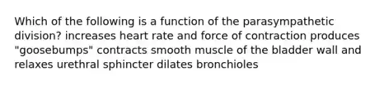 Which of the following is a function of the parasympathetic division? increases heart rate and force of contraction produces "goosebumps" contracts smooth muscle of the bladder wall and relaxes urethral sphincter dilates bronchioles