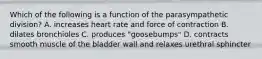 Which of the following is a function of the parasympathetic division? A. increases heart rate and force of contraction B. dilates bronchioles C. produces "goosebumps" D. contracts smooth muscle of the bladder wall and relaxes urethral sphincter