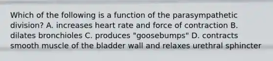 Which of the following is a function of the parasympathetic division? A. increases heart rate and force of contraction B. dilates bronchioles C. produces "goosebumps" D. contracts smooth muscle of the bladder wall and relaxes urethral sphincter