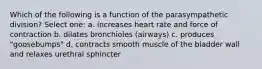 Which of the following is a function of the parasympathetic division? Select one: a. increases heart rate and force of contraction b. dilates bronchioles (airways) c. produces "goosebumps" d. contracts smooth muscle of the bladder wall and relaxes urethral sphincter