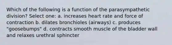 Which of the following is a function of the parasympathetic division? Select one: a. increases heart rate and force of contraction b. dilates bronchioles (airways) c. produces "goosebumps" d. contracts smooth muscle of the bladder wall and relaxes urethral sphincter