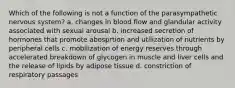 Which of the following is not a function of the parasympathetic nervous system? a. changes in blood flow and glandular activity associated with sexual arousal b. increased secretion of hormones that promote abosprtion and utilization of nutrients by peripheral cells c. mobilization of energy reserves through accelerated breakdown of glycogen in muscle and liver cells and the release of lipids by adipose tissue d. constriction of respiratory passages