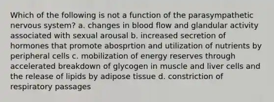 Which of the following is not a function of the parasympathetic nervous system? a. changes in blood flow and glandular activity associated with sexual arousal b. increased secretion of hormones that promote abosprtion and utilization of nutrients by peripheral cells c. mobilization of energy reserves through accelerated breakdown of glycogen in muscle and liver cells and the release of lipids by adipose tissue d. constriction of respiratory passages