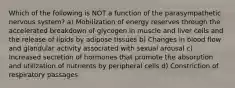 Which of the following is NOT a function of the parasympathetic nervous system? a) Mobilization of energy reserves through the accelerated breakdown of glycogen in muscle and liver cells and the release of lipids by adipose tissues b) Changes in blood flow and glandular activity associated with sexual arousal c) Increased secretion of hormones that promote the absorption and utilization of nutrients by peripheral cells d) Constriction of respiratory passages