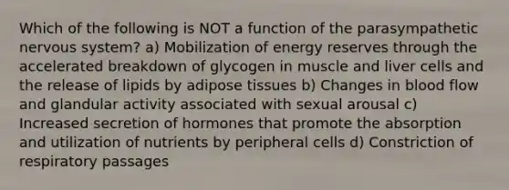 Which of the following is NOT a function of the parasympathetic nervous system? a) Mobilization of energy reserves through the accelerated breakdown of glycogen in muscle and liver cells and the release of lipids by adipose tissues b) Changes in blood flow and glandular activity associated with sexual arousal c) Increased secretion of hormones that promote the absorption and utilization of nutrients by peripheral cells d) Constriction of respiratory passages