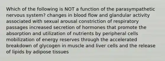 Which of the following is NOT a function of the parasympathetic nervous system? changes in blood flow and glandular activity associated with sexual arousal constriction of respiratory passages increased secretion of hormones that promote the absorption and utilization of nutrients by peripheral cells mobilization of energy reserves through the accelerated breakdown of glycogen in muscle and liver cells and the release of lipids by adipose tissues