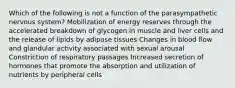 Which of the following is not a function of the parasympathetic nervous system? Mobilization of energy reserves through the accelerated breakdown of glycogen in muscle and liver cells and the release of lipids by adipose tissues Changes in blood flow and glandular activity associated with sexual arousal Constriction of respiratory passages Increased secretion of hormones that promote the absorption and utilization of nutrients by peripheral cells