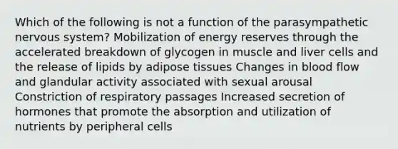 Which of the following is not a function of the parasympathetic <a href='https://www.questionai.com/knowledge/kThdVqrsqy-nervous-system' class='anchor-knowledge'>nervous system</a>? Mobilization of energy reserves through the accelerated breakdown of glycogen in muscle and liver cells and the release of lipids by adipose tissues Changes in blood flow and glandular activity associated with sexual arousal Constriction of respiratory passages Increased secretion of hormones that promote the absorption and utilization of nutrients by peripheral cells