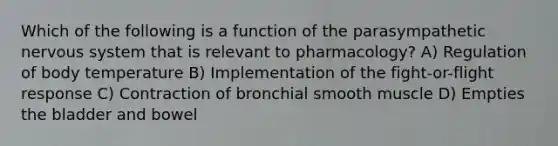 Which of the following is a function of the parasympathetic nervous system that is relevant to pharmacology? A) Regulation of body temperature B) Implementation of the fight-or-flight response C) Contraction of bronchial smooth muscle D) Empties the bladder and bowel