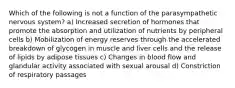 Which of the following is not a function of the parasympathetic nervous system? a) Increased secretion of hormones that promote the absorption and utilization of nutrients by peripheral cells b) Mobilization of energy reserves through the accelerated breakdown of glycogen in muscle and liver cells and the release of lipids by adipose tissues c) Changes in blood flow and glandular activity associated with sexual arousal d) Constriction of respiratory passages